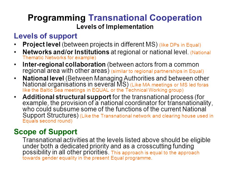 Programming Transnational Cooperation Levels of Implementation Levels of support Project level (between projects in different MS) (like DPs in Equal) Networks and/or Institutions at regional or national level.