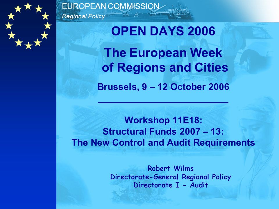 Regional Policy EUROPEAN COMMISSION OPEN DAYS 2006 The European Week of Regions and Cities Brussels, 9 – 12 October 2006 _________________________ Workshop 11E18: Structural Funds 2007 – 13: The New Control and Audit Requirements Robert Wilms Directorate-General Regional Policy Directorate I - Audit