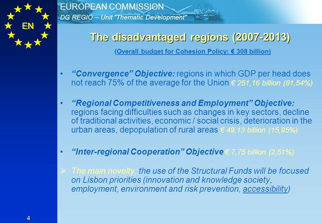 DG REGIO – Unit Thematic Development EUROPEAN COMMISSION EN 4 The disadvantaged regions ( ) (Overall budget for Cohesion Policy: 308 billion) Convergence Objective: regions in which GDP per head does not reach 75% of the average for the Union 251,16 billion (81,54%) Regional Competitiveness and Employment Objective: regions facing difficulties such as changes in key sectors, decline of traditional activities, economic / social crisis, deterioration in the urban areas, depopulation of rural areas 49,13 billion (15,95%) Inter-regional Cooperation Objective 7,75 billion (2,51%) ØThe main novelty: the use of the Structural Funds will be focused on Lisbon priorities (innovation and knowledge society, employment, environment and risk prevention, accessibility)