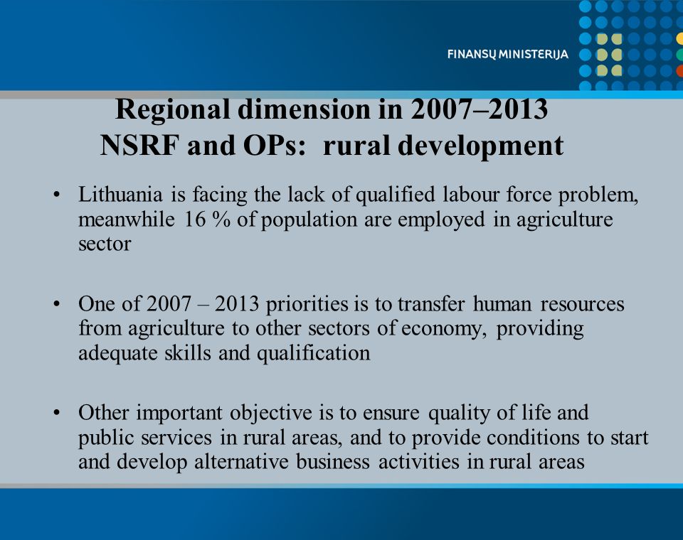 Lithuania is facing the lack of qualified labour force problem, meanwhile 16 % of population are employed in agriculture sector One of 2007 – 2013 priorities is to transfer human resources from agriculture to other sectors of economy, providing adequate skills and qualification Other important objective is to ensure quality of life and public services in rural areas, and to provide conditions to start and develop alternative business activities in rural areas Regional dimension in 2007–2013 NSRF and OPs: rural development