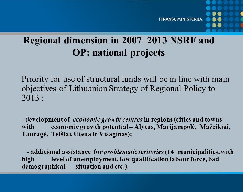 Priority for use of structural funds will be in line with main objectives of Lithuanian Strategy of Regional Policy to 2013 : - development of economic growth centres in regions (cities and towns with economic growth potential – Alytus, Marijampolė, Mažeikiai, Tauragė, Telšiai, Utena ir Visaginas); - additional assistance for problematic teritories (14 municipalities, with high level of unemployment, low qualification labour force, bad demographical situation and etc.).