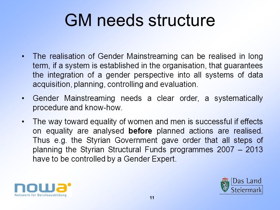 11 GM needs structure The realisation of Gender Mainstreaming can be realised in long term, if a system is established in the organisation, that guarantees the integration of a gender perspective into all systems of data acquisition, planning, controlling and evaluation.