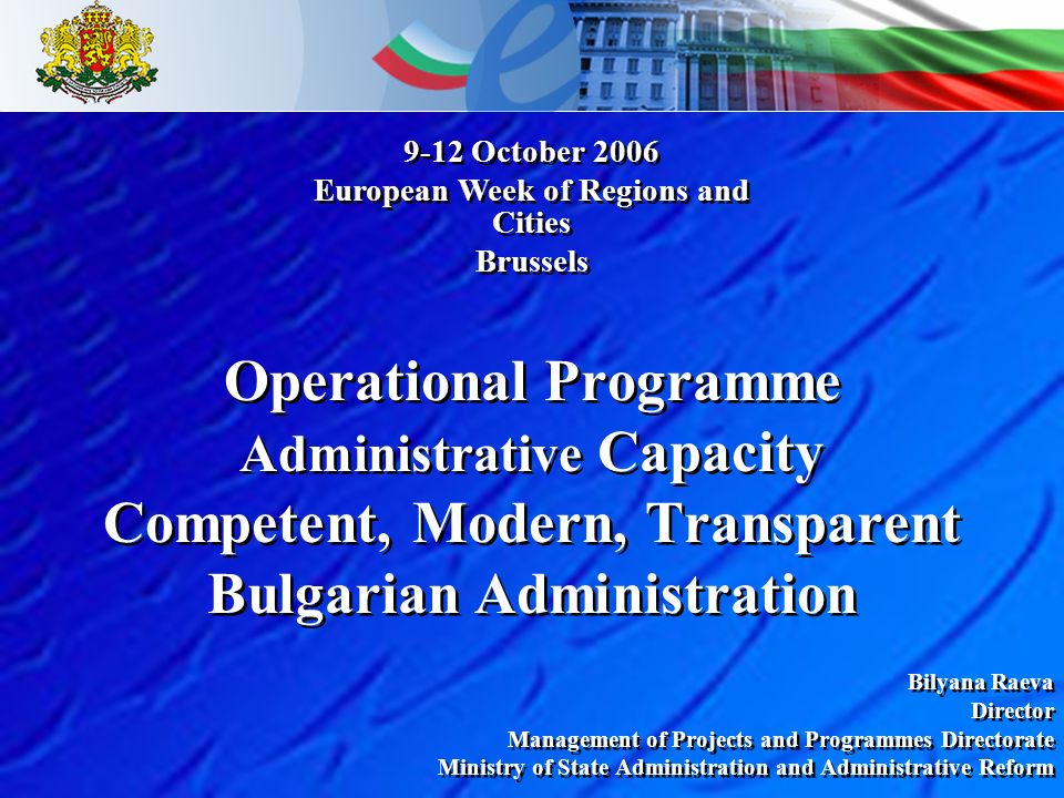 Operational Programme Administrative Capacity Competent, Modern, Transparent Bulgarian Administration Bilyana Raeva Director Management of Projects and Programmes Directorate Ministry of State Administration and Administrative Reform Bilyana Raeva Director Management of Projects and Programmes Directorate Ministry of State Administration and Administrative Reform 9-12 October 2006 European Week of Regions and Cities Brussels 9-12 October 2006 European Week of Regions and Cities Brussels