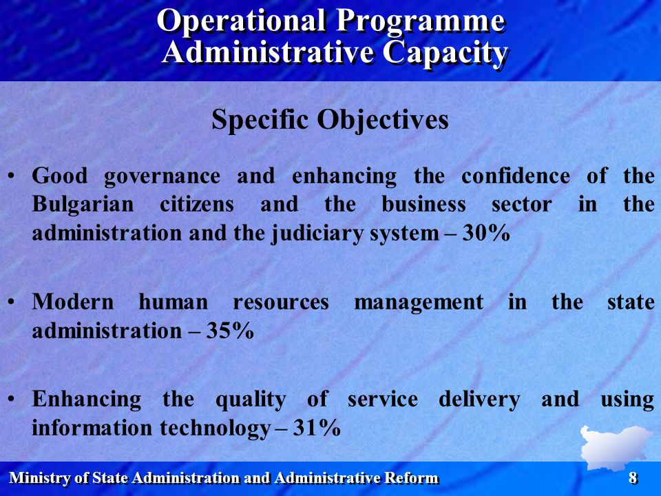 Ministry of State Administration and Administrative Reform 8 Specific Objectives Good governance and enhancing the confidence of the Bulgarian citizens and the business sector in the administration and the judiciary system – 30% Modern human resources management in the state administration – 35% Enhancing the quality of service delivery and using information technology – 31% Operational Programme Administrative Capacity