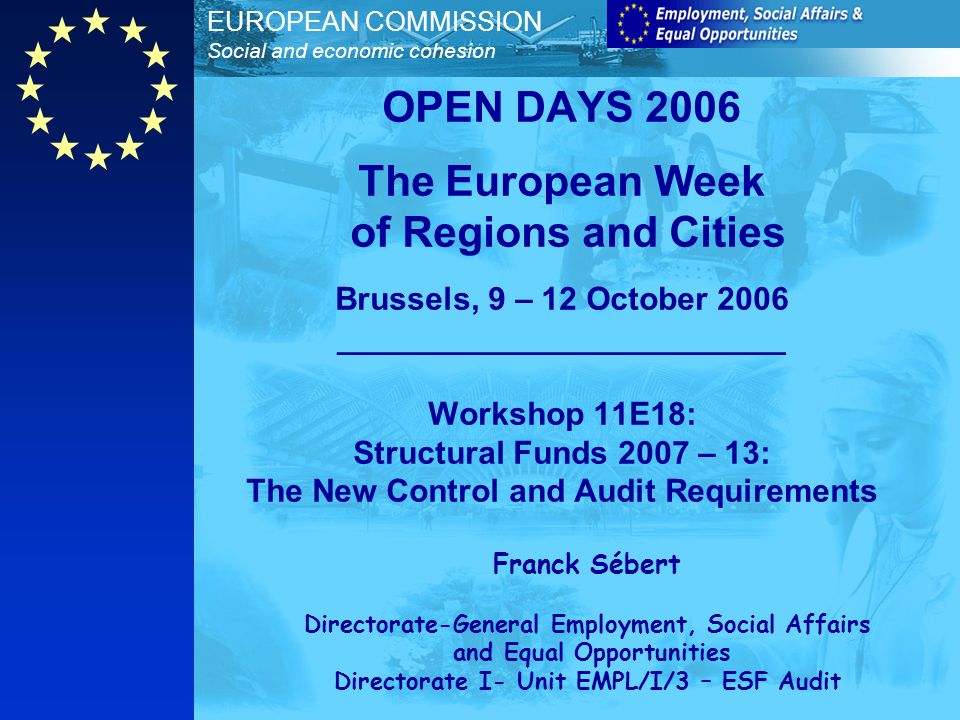 EUROPEAN COMMISSION Social and economic cohesion OPEN DAYS 2006 The European Week of Regions and Cities Brussels, 9 – 12 October 2006 _________________________ Workshop 11E18: Structural Funds 2007 – 13: The New Control and Audit Requirements Franck Sébert Directorate-General Employment, Social Affairs and Equal Opportunities Directorate I- Unit EMPL/I/3 – ESF Audit