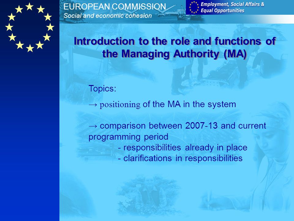 EUROPEAN COMMISSION Social and economic cohesion Topics: positioning of the MA in the system comparison between and current programming period - responsibilities already in place - clarifications in responsibilities Introduction to the role and functions of the Managing Authority (MA)