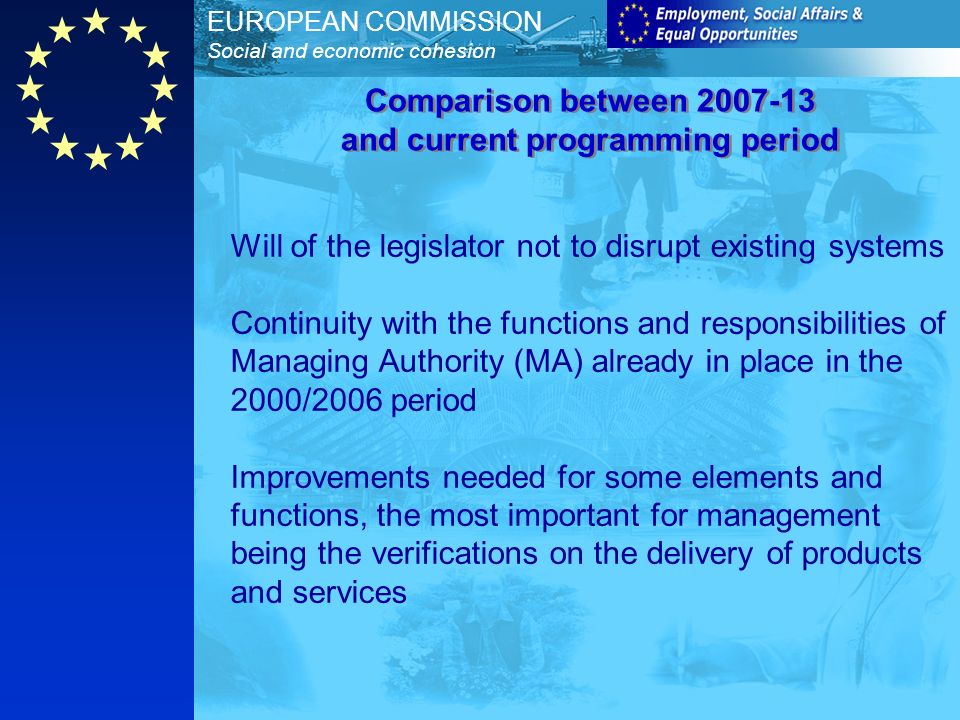 EUROPEAN COMMISSION Social and economic cohesion Will of the legislator not to disrupt existing systems Continuity with the functions and responsibilities of Managing Authority (MA) already in place in the 2000/2006 period Improvements needed for some elements and functions, the most important for management being the verifications on the delivery of products and services Comparison between and current programming period