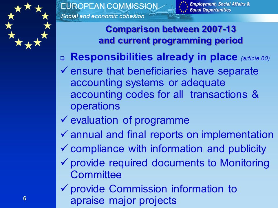 Social and economic cohesion EUROPEAN COMMISSION 6 Responsibilities already in place (article 60) ensure that beneficiaries have separate accounting systems or adequate accounting codes for all transactions & operations evaluation of programme annual and final reports on implementation compliance with information and publicity provide required documents to Monitoring Committee provide Commission information to apraise major projects Comparison between and current programming period