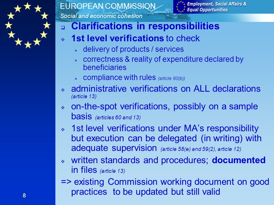 Social and economic cohesion EUROPEAN COMMISSION 8 Clarifications in responsibilities 1st level verifications to check delivery of products / services correctness & reality of expenditure declared by beneficiaries compliance with rules (article 60(b)) administrative verifications on ALL declarations (article 13) on-the-spot verifications, possibly on a sample basis (articles 60 and 13) 1st level verifications under MAs responsibility but execution can be delegated (in writing) with adequate supervision (article 58(e) and 59(2), article 12) written standards and procedures; documented in files (article 13) => existing Commission working document on good practices to be updated but still valid