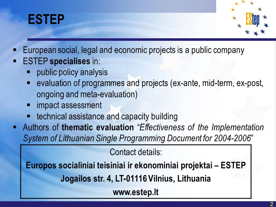 2 European social, legal and economic projects is a public company ESTEP specialises in: public policy analysis evaluation of programmes and projects (ex-ante, mid-term, ex-post, ongoing and meta-evaluation) impact assessment technical assistance and capacity building Authors of thematic evaluation Effectiveness of the Implementation System of Lithuanian Single Programming Document for ESTEP Contact details: Europos socialiniai teisiniai ir ekonominiai projektai – ESTEP Jogailos str.