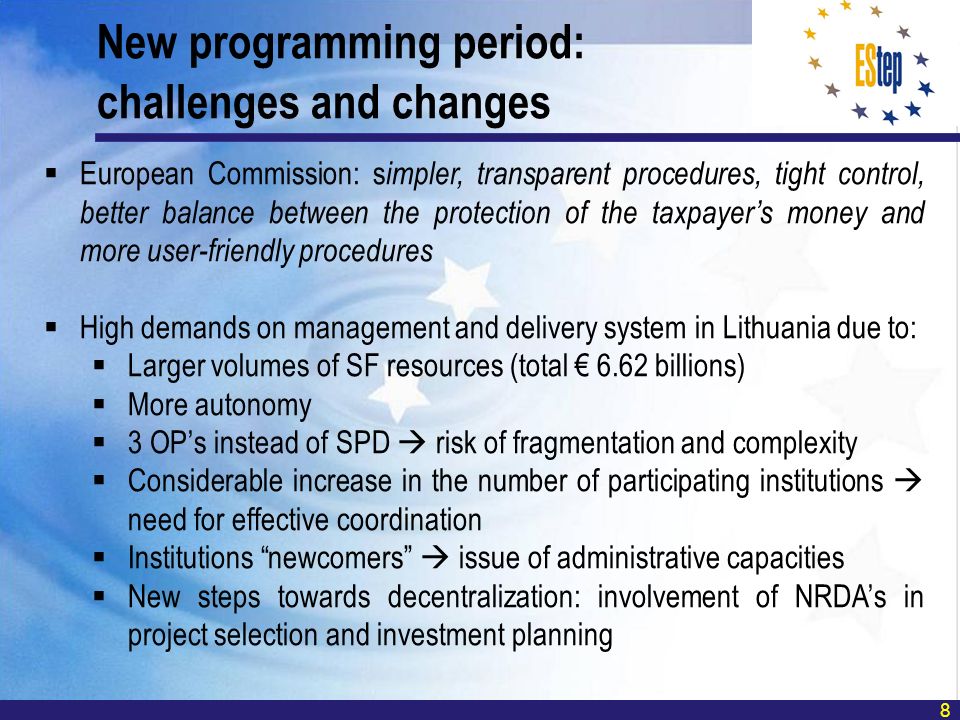 8 European Commission: s impler, transparent procedures, tight control, better balance between the protection of the taxpayers money and more user-friendly procedures High demands on management and delivery system in Lithuania due to: Larger volumes of SF resources (total 6.62 billions) More autonomy 3 OPs instead of SPD risk of fragmentation and complexity Considerable increase in the number of participating institutions need for effective coordination Institutions newcomers issue of administrative capacities New steps towards decentralization: involvement of NRDAs in project selection and investment planning New programming period: challenges and changes