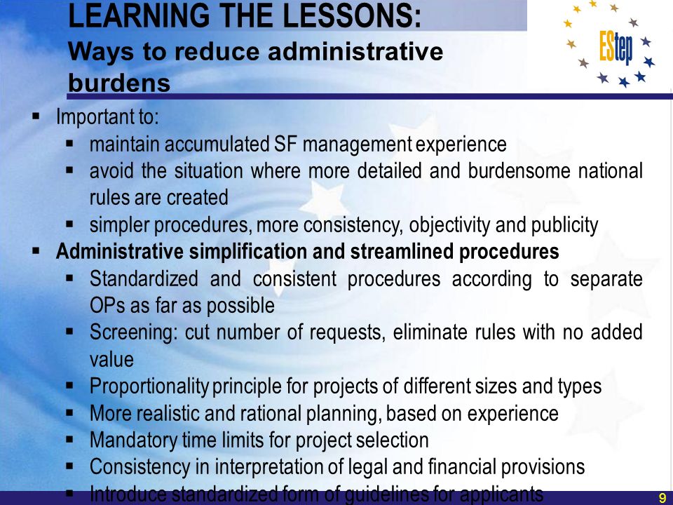 9 Important to: maintain accumulated SF management experience avoid the situation where more detailed and burdensome national rules are created simpler procedures, more consistency, objectivity and publicity Administrative simplification and streamlined procedures Standardized and consistent procedures according to separate OPs as far as possible Screening: cut number of requests, eliminate rules with no added value Proportionality principle for projects of different sizes and types More realistic and rational planning, based on experience Mandatory time limits for project selection Consistency in interpretation of legal and financial provisions Introduce standardized form of guidelines for applicants LEARNING THE LESSONS: Ways to reduce administrative burdens