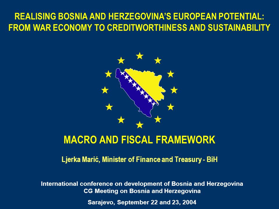 REALISING BOSNIA AND HERZEGOVINAS EUROPEAN POTENTIAL: FROM WAR ECONOMY TO CREDITWORTHINESS AND SUSTAINABILITY MACRO AND FISCAL FRAMEWORK Ljerka Marić, Minister of Finance and Treasury - BiH International conference on development of Bosnia and Herzegovina CG Meeting on Bosnia and Herzegovina Sarajevo, September 22 and 23, 2004