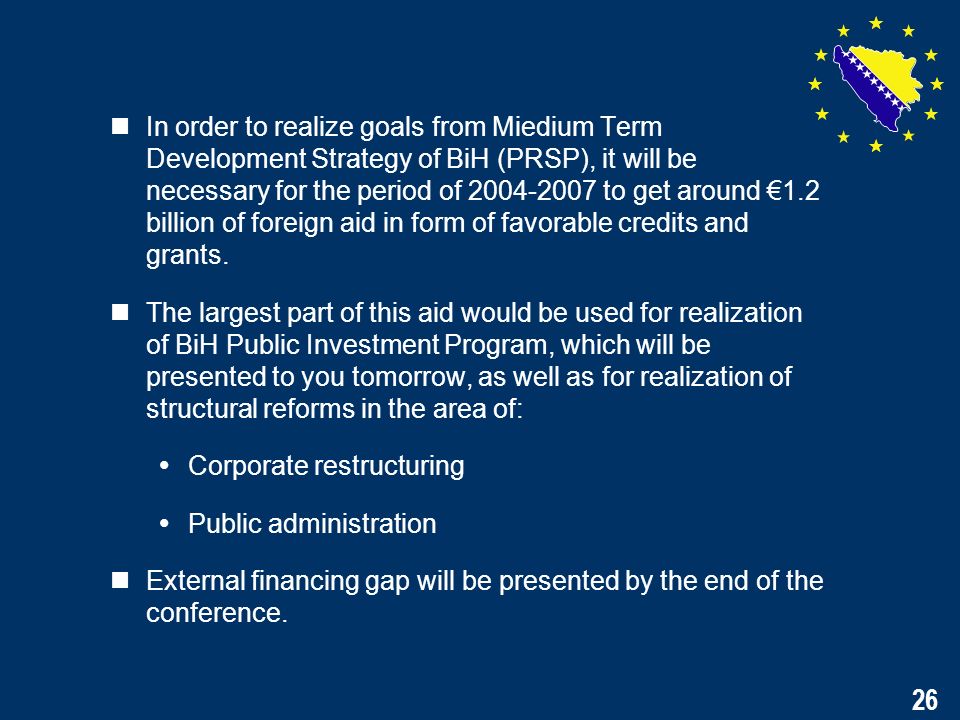 26 In order to realize goals from Miedium Term Development Strategy of BiH (PRSP), it will be necessary for the period of to get around 1.2 billion of foreign aid in form of favorable credits and grants.