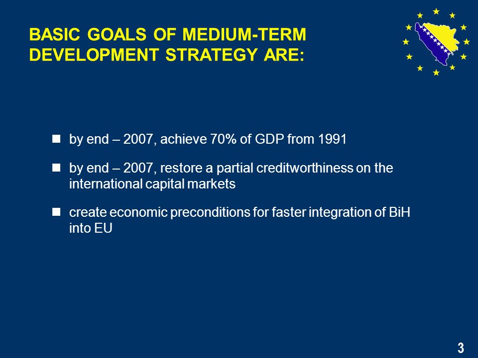 3 by end – 2007, achieve 70% of GDP from 1991 by end – 2007, restore a partial creditworthiness on the international capital markets create economic preconditions for faster integration of BiH into EU BASIC GOALS OF MEDIUM-TERM DEVELOPMENT STRATEGY ARE: 3