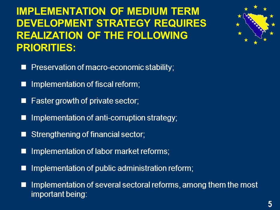 5 Preservation of macro-economic stability; Implementation of fiscal reform; Faster growth of private sector; Implementation of anti-corruption strategy; Strengthening of financial sector; Implementation of labor market reforms; Implementation of public administration reform; Implementation of several sectoral reforms, among them the most important being: IMPLEMENTATION OF MEDIUM TERM DEVELOPMENT STRATEGY REQUIRES REALIZATION OF THE FOLLOWING PRIORITIES: 5