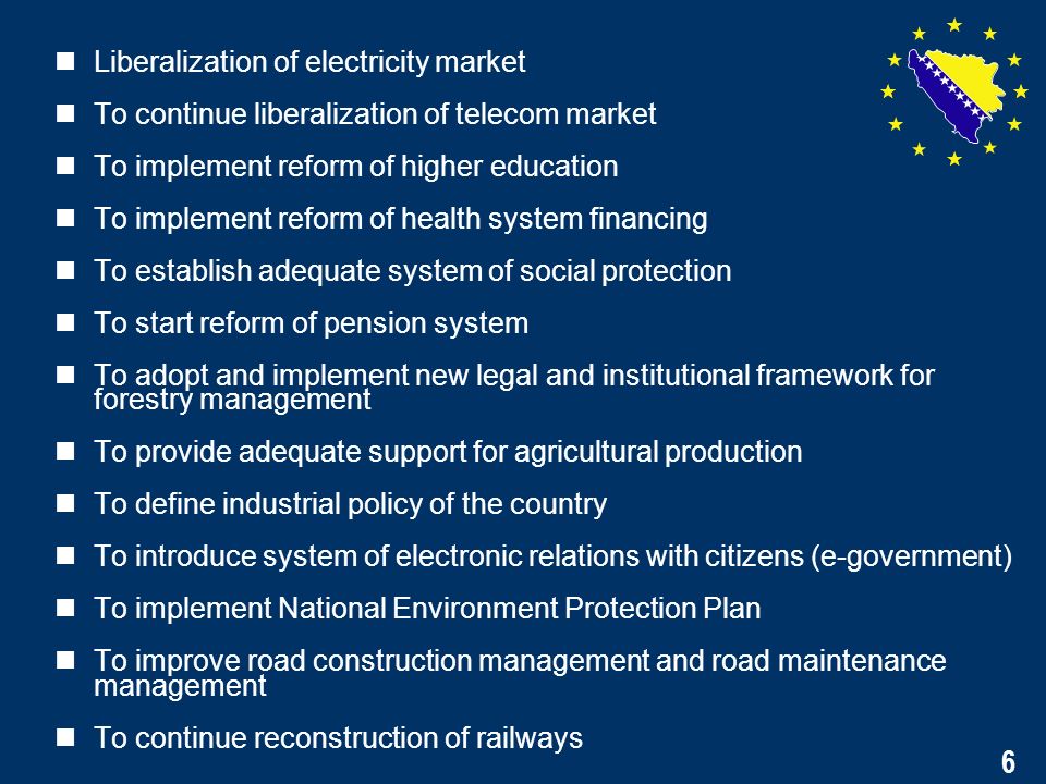 6 Liberalization of electricity market To continue liberalization of telecom market To implement reform of higher education To implement reform of health system financing To establish adequate system of social protection To start reform of pension system To adopt and implement new legal and institutional framework for forestry management To provide adequate support for agricultural production To define industrial policy of the country To introduce system of electronic relations with citizens (e-government) To implement National Environment Protection Plan To improve road construction management and road maintenance management To continue reconstruction of railways 6