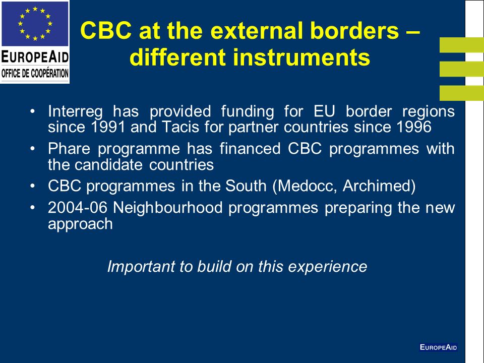 CBC at the external borders – different instruments Interreg has provided funding for EU border regions since 1991 and Tacis for partner countries since 1996 Phare programme has financed CBC programmes with the candidate countries CBC programmes in the South (Medocc, Archimed) Neighbourhood programmes preparing the new approach Important to build on this experience