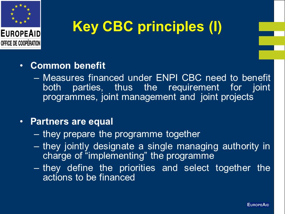 Key CBC principles (I) Common benefit –Measures financed under ENPI CBC need to benefit both parties, thus the requirement for joint programmes, joint management and joint projects Partners are equal –they prepare the programme together –they jointly designate a single managing authority in charge of implementing the programme –they define the priorities and select together the actions to be financed