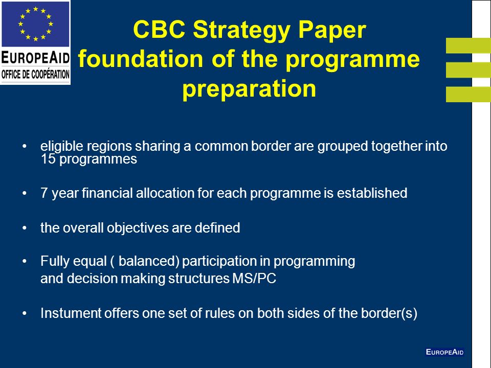 CBC Strategy Paper foundation of the programme preparation eligible regions sharing a common border are grouped together into 15 programmes 7 year financial allocation for each programme is established the overall objectives are defined Fully equal ( balanced) participation in programming and decision making structures MS/PC Instument offers one set of rules on both sides of the border(s)