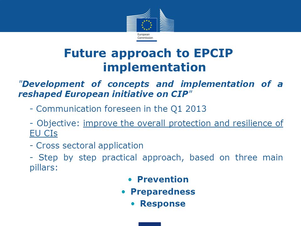 Future approach to EPCIP implementation Development of concepts and implementation of a reshaped European initiative on CIP - Communication foreseen in the Q Objective: improve the overall protection and resilience of EU CIs - Cross sectoral application - Step by step practical approach, based on three main pillars: Prevention Preparedness Response