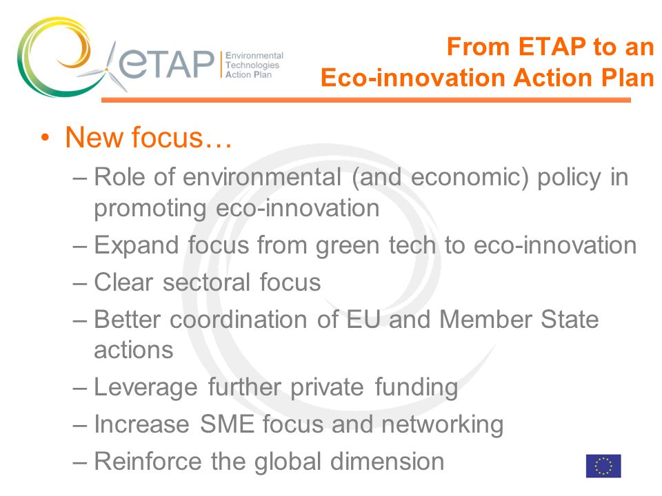 From ETAP to an Eco-innovation Action Plan New focus… –Role of environmental (and economic) policy in promoting eco-innovation –Expand focus from green tech to eco-innovation –Clear sectoral focus –Better coordination of EU and Member State actions –Leverage further private funding –Increase SME focus and networking –Reinforce the global dimension