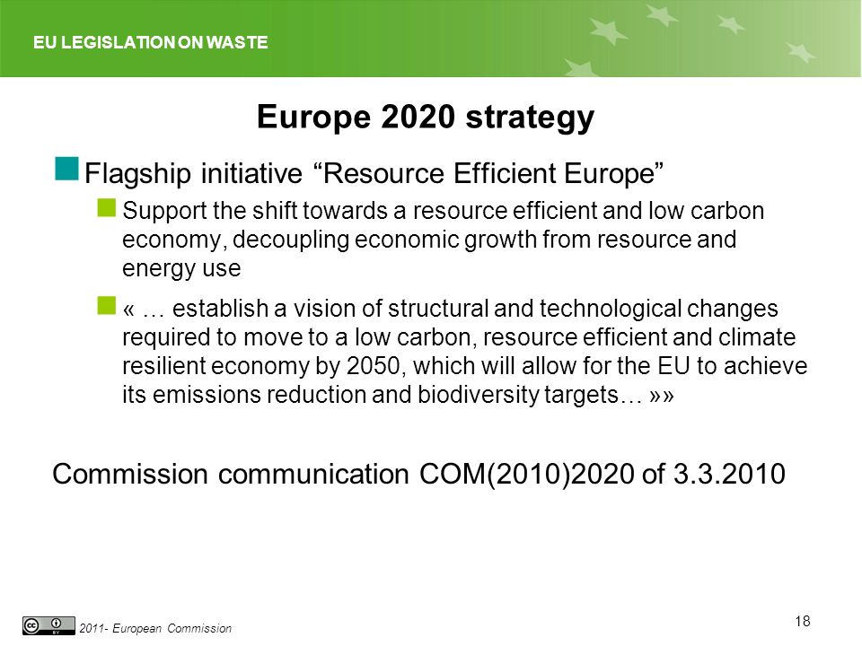 EU LEGISLATION ON WASTE European Commission Europe 2020 strategy Flagship initiative Resource Efficient Europe Support the shift towards a resource efficient and low carbon economy, decoupling economic growth from resource and energy use « … establish a vision of structural and technological changes required to move to a low carbon, resource efficient and climate resilient economy by 2050, which will allow for the EU to achieve its emissions reduction and biodiversity targets… »» Commission communication COM(2010)2020 of