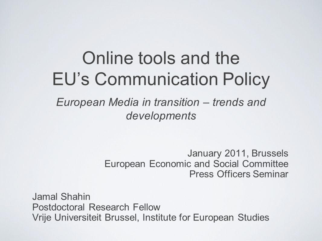 Online tools and the EUs Communication Policy European Media in transition – trends and developments January 2011, Brussels European Economic and Social Committee Press Officers Seminar Jamal Shahin Postdoctoral Research Fellow Vrije Universiteit Brussel, Institute for European Studies