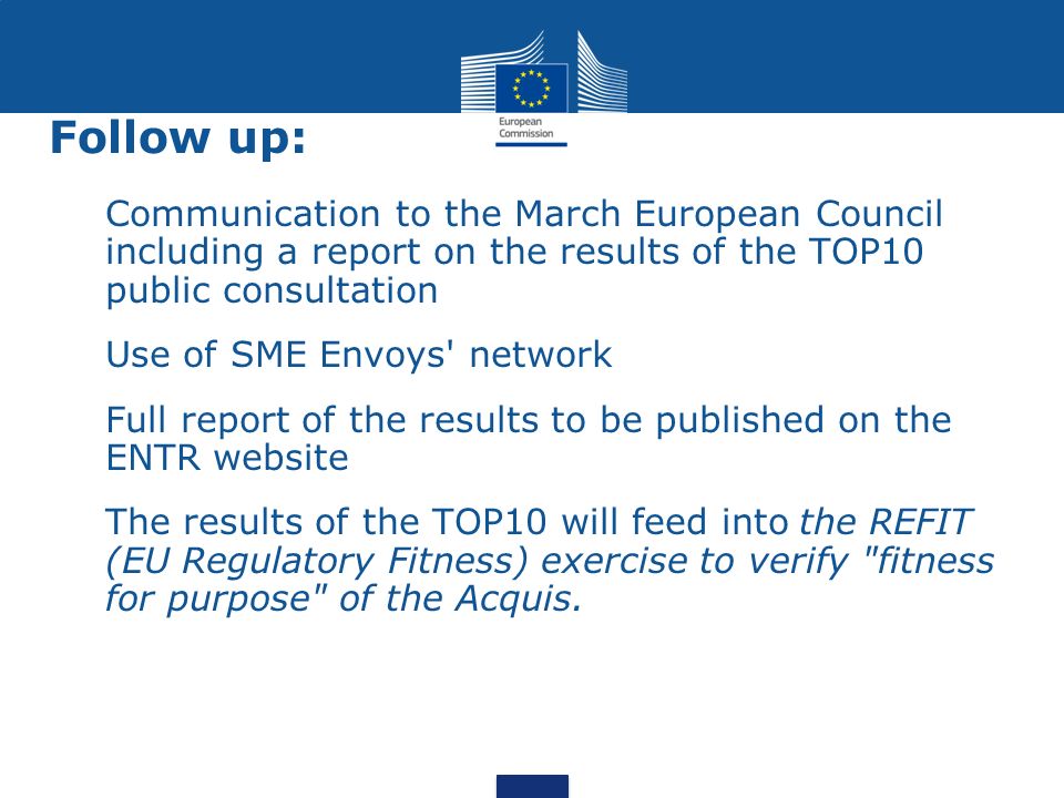 Follow up: Communication to the March European Council including a report on the results of the TOP10 public consultation Use of SME Envoys network Full report of the results to be published on the ENTR website The results of the TOP10 will feed into the REFIT (EU Regulatory Fitness) exercise to verify fitness for purpose of the Acquis.