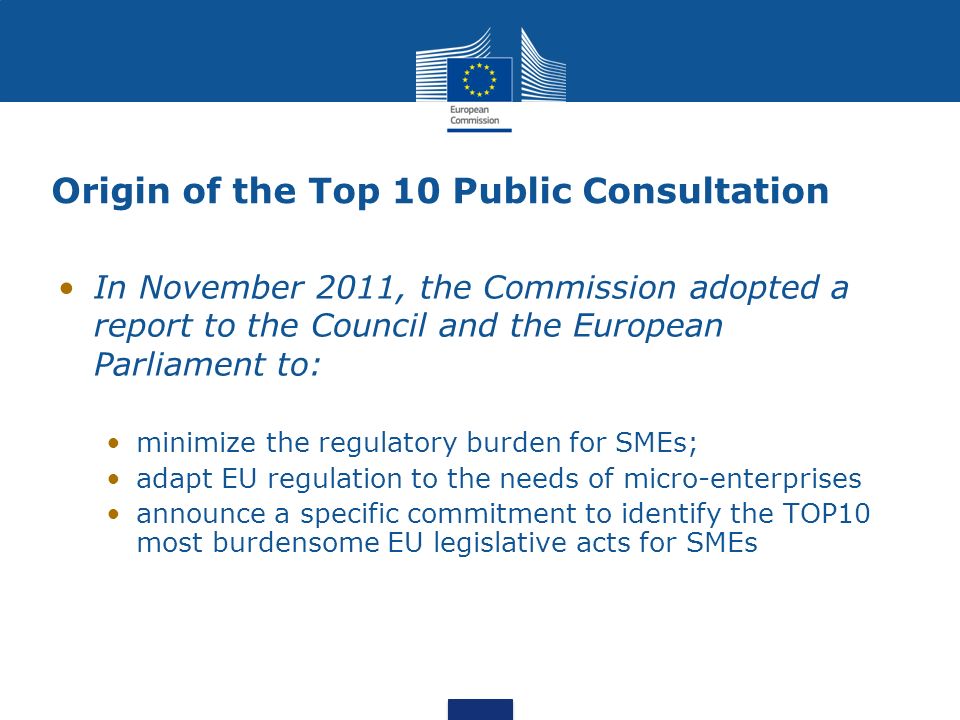 Origin of the Top 10 Public Consultation In November 2011, the Commission adopted a report to the Council and the European Parliament to: minimize the regulatory burden for SMEs; adapt EU regulation to the needs of micro-enterprises announce a specific commitment to identify the TOP10 most burdensome EU legislative acts for SMEs