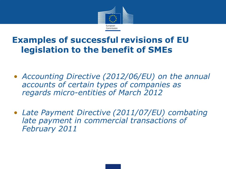 Examples of successful revisions of EU legislation to the benefit of SMEs Accounting Directive (2012/06/EU) on the annual accounts of certain types of companies as regards micro-entities of March 2012 Late Payment Directive (2011/07/EU) combating late payment in commercial transactions of February 2011