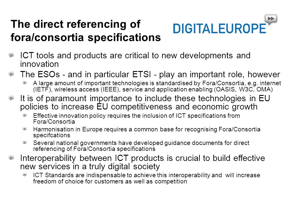 The direct referencing of fora/consortia specifications ICT tools and products are critical to new developments and innovation The ESOs - and in particular ETSI - play an important role, however A large amount of important technologies is standardised by Fora/Consortia, e.g.