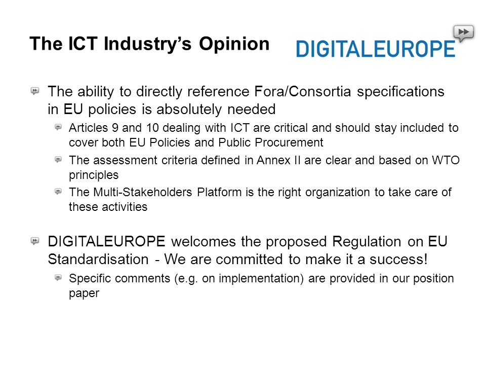The ICT Industrys Opinion The ability to directly reference Fora/Consortia specifications in EU policies is absolutely needed Articles 9 and 10 dealing with ICT are critical and should stay included to cover both EU Policies and Public Procurement The assessment criteria defined in Annex II are clear and based on WTO principles The Multi-Stakeholders Platform is the right organization to take care of these activities DIGITALEUROPE welcomes the proposed Regulation on EU Standardisation - We are committed to make it a success.