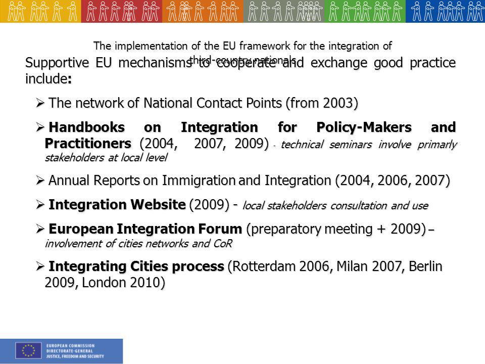 The implementation of the EU framework for the integration of third-country nationals Supportive EU mechanisms to cooperate and exchange good practice include: The network of National Contact Points (from 2003) The network of National Contact Points (from 2003) Handbooks on Integration for Policy-Makers and Practitioners (2004, 2007, 2009) - technical seminars involve primarly stakeholders at local level Handbooks on Integration for Policy-Makers and Practitioners (2004, 2007, 2009) - technical seminars involve primarly stakeholders at local level Annual Reports on Immigration and Integration (2004, 2006, 2007) Annual Reports on Immigration and Integration (2004, 2006, 2007) Integration Website (2009) - local stakeholders consultation and use Integration Website (2009) - local stakeholders consultation and use European Integration Forum (preparatory meeting ) – involvement of cities networks and CoR European Integration Forum (preparatory meeting ) – involvement of cities networks and CoR Integrating Cities process (Rotterdam 2006, Milan 2007, Berlin 2009, London 2010) Integrating Cities process (Rotterdam 2006, Milan 2007, Berlin 2009, London 2010)