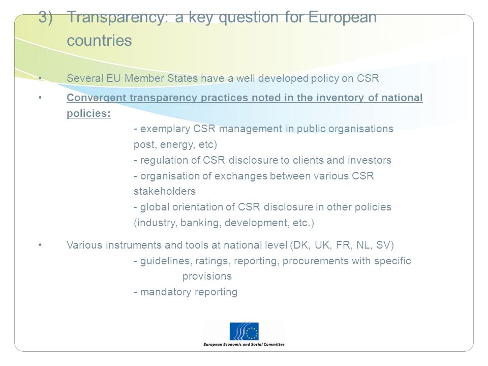 3)Transparency: a key question for European countries Several EU Member States have a well developed policy on CSR Convergent transparency practices noted in the inventory of national policies: - exemplary CSR management in public organisations post, energy, etc) - regulation of CSR disclosure to clients and investors - organisation of exchanges between various CSR stakeholders - global orientation of CSR disclosure in other policies (industry, banking, development, etc.) Various instruments and tools at national level (DK, UK, FR, NL, SV) - guidelines, ratings, reporting, procurements with specific provisions - mandatory reporting