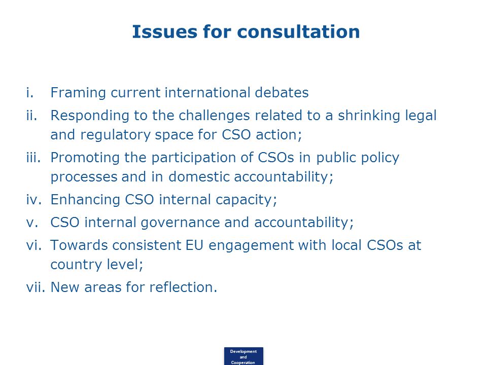 Development and Cooperation Issues for consultation i.Framing current international debates ii.Responding to the challenges related to a shrinking legal and regulatory space for CSO action; iii.Promoting the participation of CSOs in public policy processes and in domestic accountability; iv.Enhancing CSO internal capacity; v.CSO internal governance and accountability; vi.Towards consistent EU engagement with local CSOs at country level; vii.New areas for reflection.