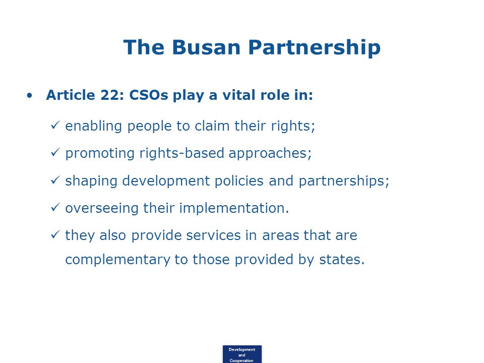 Development and Cooperation The Busan Partnership Article 22: CSOs play a vital role in: enabling people to claim their rights; promoting rights-based approaches; shaping development policies and partnerships; overseeing their implementation.