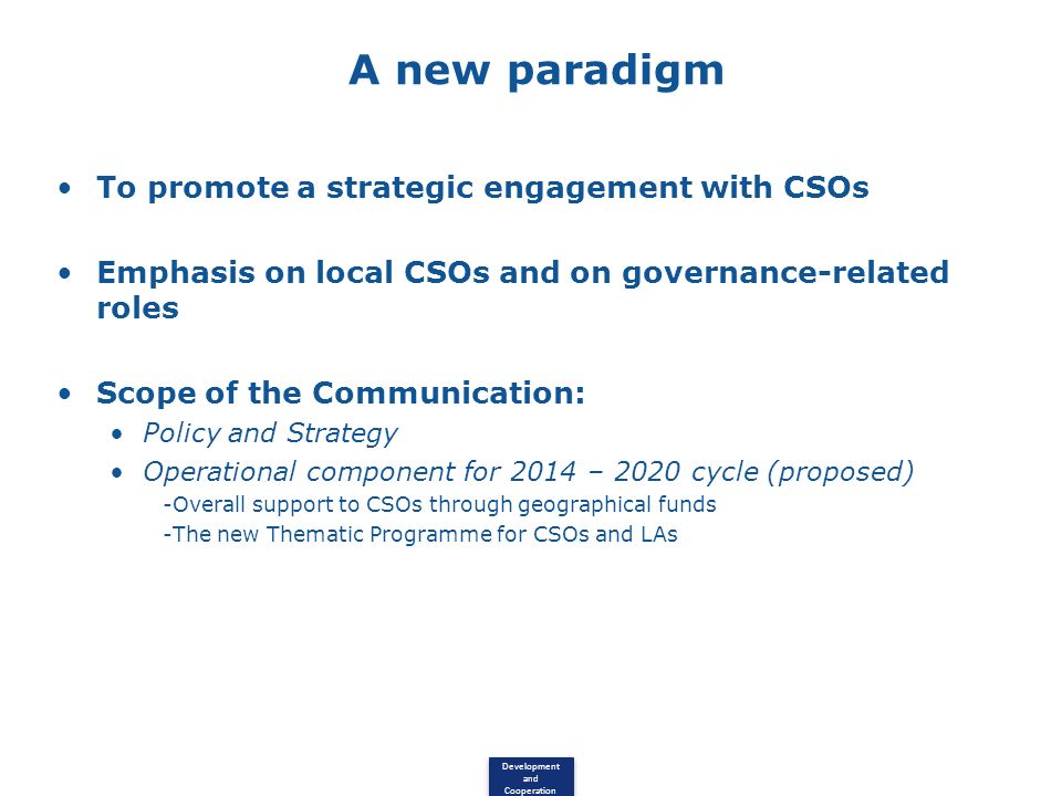 Development and Cooperation A new paradigm To promote a strategic engagement with CSOs Emphasis on local CSOs and on governance-related roles Scope of the Communication: Policy and Strategy Operational component for 2014 – 2020 cycle (proposed) -Overall support to CSOs through geographical funds -The new Thematic Programme for CSOs and LAs