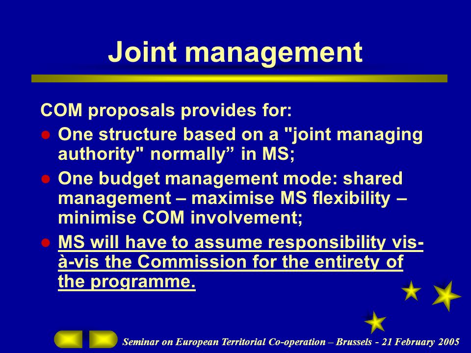 Seminar on European Territorial Co-operation – Brussels - 21 February 2005 Joint management COM proposals provides for: One structure based on a joint managing authority normally in MS; One budget management mode: shared management – maximise MS flexibility – minimise COM involvement; MS will have to assume responsibility vis- à-vis the Commission for the entirety of the programme.