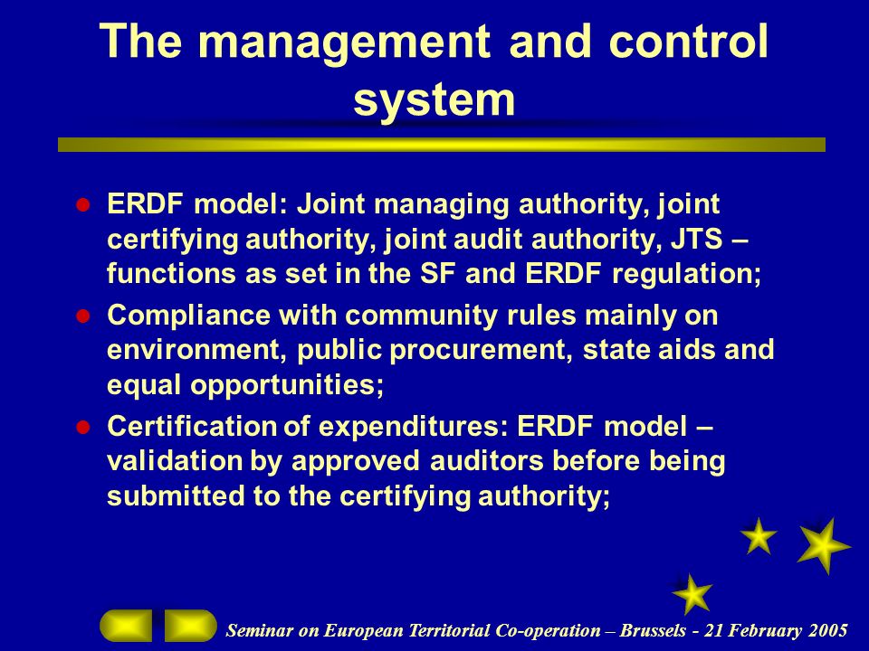 Seminar on European Territorial Co-operation – Brussels - 21 February 2005 The management and control system ERDF model: Joint managing authority, joint certifying authority, joint audit authority, JTS – functions as set in the SF and ERDF regulation; Compliance with community rules mainly on environment, public procurement, state aids and equal opportunities; Certification of expenditures: ERDF model – validation by approved auditors before being submitted to the certifying authority;