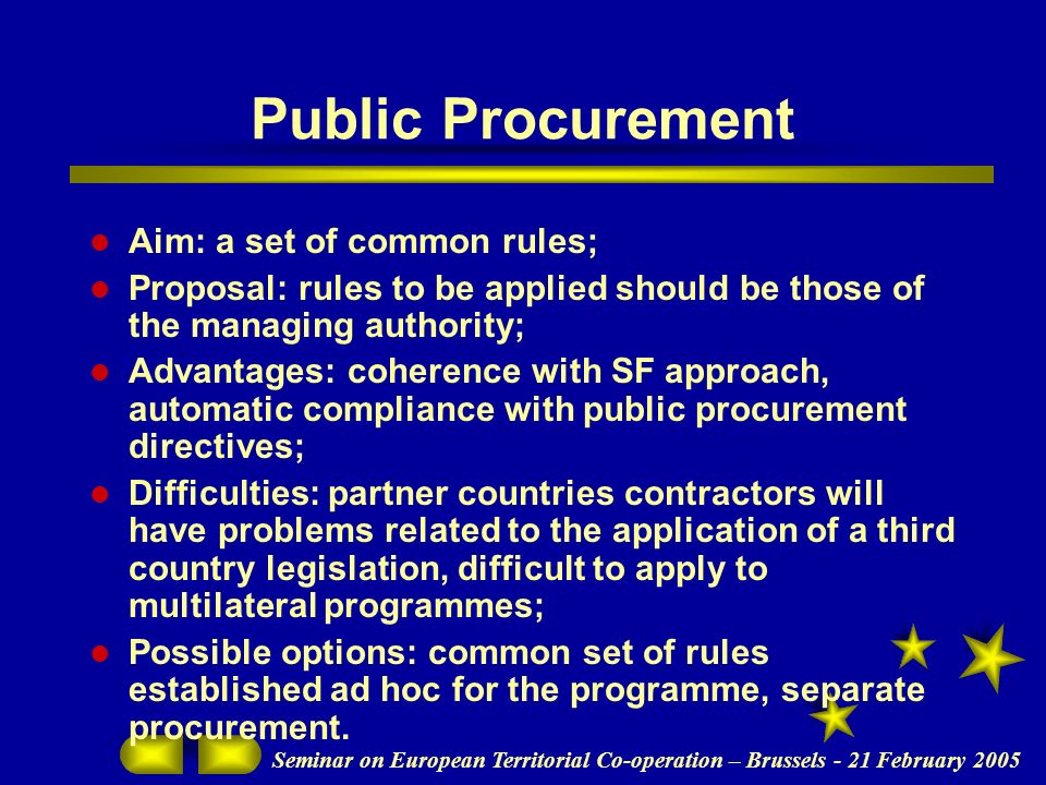 Seminar on European Territorial Co-operation – Brussels - 21 February 2005 Public Procurement Aim: a set of common rules; Proposal: rules to be applied should be those of the managing authority; Advantages: coherence with SF approach, automatic compliance with public procurement directives; Difficulties: partner countries contractors will have problems related to the application of a third country legislation, difficult to apply to multilateral programmes; Possible options: common set of rules established ad hoc for the programme, separate procurement.
