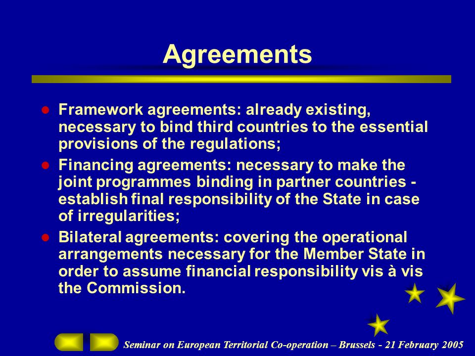 Seminar on European Territorial Co-operation – Brussels - 21 February 2005 Agreements Framework agreements: already existing, necessary to bind third countries to the essential provisions of the regulations; Financing agreements: necessary to make the joint programmes binding in partner countries - establish final responsibility of the State in case of irregularities; Bilateral agreements: covering the operational arrangements necessary for the Member State in order to assume financial responsibility vis à vis the Commission.