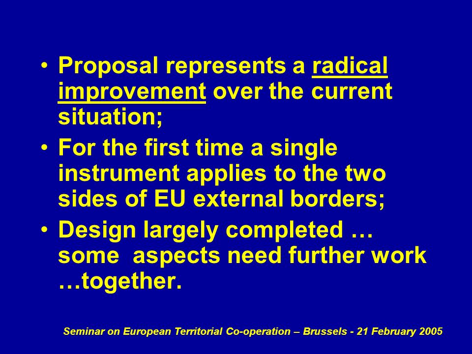 Seminar on European Territorial Co-operation – Brussels - 21 February 2005 Proposal represents a radical improvement over the current situation; For the first time a single instrument applies to the two sides of EU external borders; Design largely completed … some aspects need further work …together.