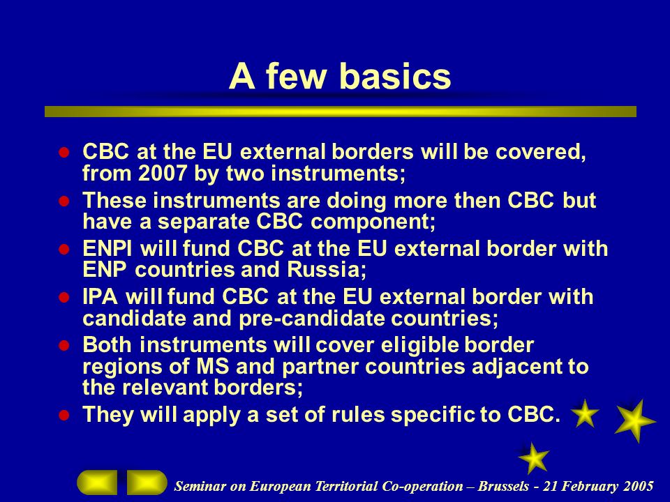 Seminar on European Territorial Co-operation – Brussels - 21 February 2005 A few basics CBC at the EU external borders will be covered, from 2007 by two instruments; These instruments are doing more then CBC but have a separate CBC component; ENPI will fund CBC at the EU external border with ENP countries and Russia; IPA will fund CBC at the EU external border with candidate and pre-candidate countries; Both instruments will cover eligible border regions of MS and partner countries adjacent to the relevant borders; They will apply a set of rules specific to CBC.