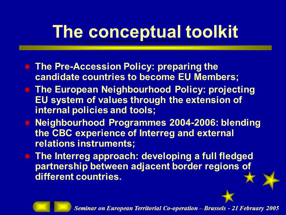 Seminar on European Territorial Co-operation – Brussels - 21 February 2005 The conceptual toolkit The Pre-Accession Policy: preparing the candidate countries to become EU Members; The European Neighbourhood Policy: projecting EU system of values through the extension of internal policies and tools; Neighbourhood Programmes : blending the CBC experience of Interreg and external relations instruments; The Interreg approach: developing a full fledged partnership between adjacent border regions of different countries.