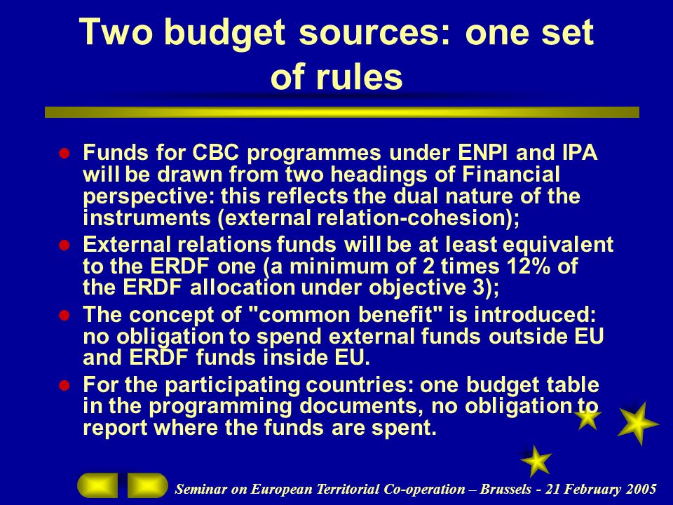Seminar on European Territorial Co-operation – Brussels - 21 February 2005 Two budget sources: one set of rules Funds for CBC programmes under ENPI and IPA will be drawn from two headings of Financial perspective: this reflects the dual nature of the instruments (external relation-cohesion); External relations funds will be at least equivalent to the ERDF one (a minimum of 2 times 12% of the ERDF allocation under objective 3); The concept of common benefit is introduced: no obligation to spend external funds outside EU and ERDF funds inside EU.