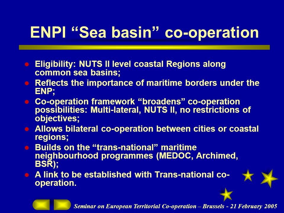 Seminar on European Territorial Co-operation – Brussels - 21 February 2005 ENPI Sea basin co-operation Eligibility: NUTS II level coastal Regions along common sea basins; Reflects the importance of maritime borders under the ENP; Co-operation framework broadens co-operation possibilities: Multi-lateral, NUTS II, no restrictions of objectives; Allows bilateral co-operation between cities or coastal regions; Builds on the trans-national maritime neighbourhood programmes (MEDOC, Archimed, BSR); A link to be established with Trans-national co- operation.