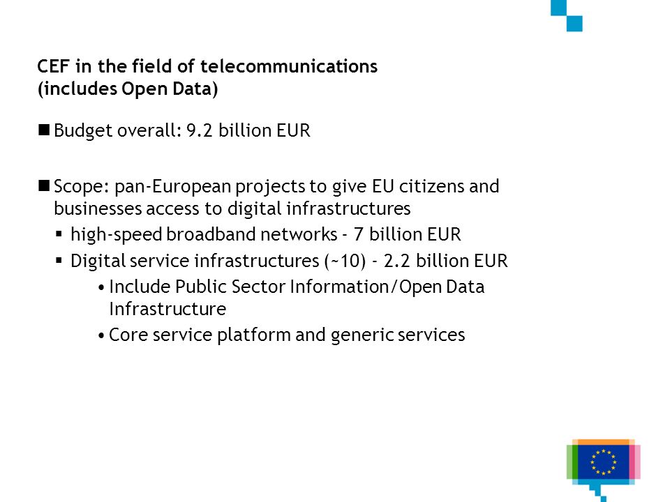 CEF in the field of telecommunications (includes Open Data) Budget overall: 9.2 billion EUR Scope: pan-European projects to give EU citizens and businesses access to digital infrastructures high-speed broadband networks - 7 billion EUR Digital service infrastructures (~10) billion EUR Include Public Sector Information/Open Data Infrastructure Core service platform and generic services