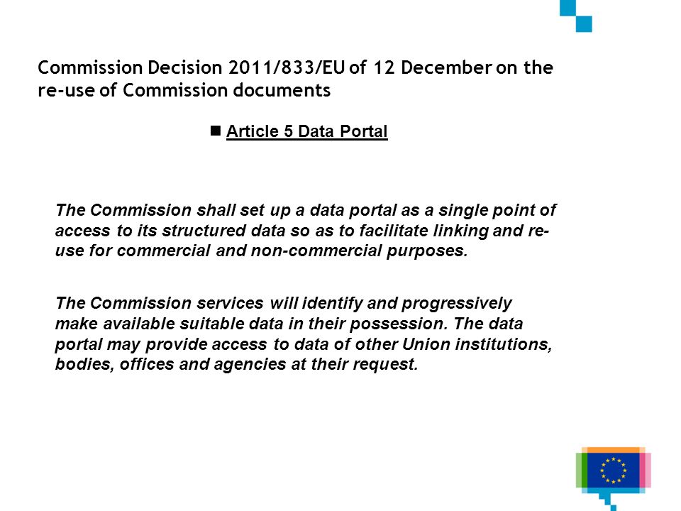 Commission Decision 2011/833/EU of 12 December on the re-use of Commission documents Article 5 Data Portal The Commission shall set up a data portal as a single point of access to its structured data so as to facilitate linking and re- use for commercial and non-commercial purposes.