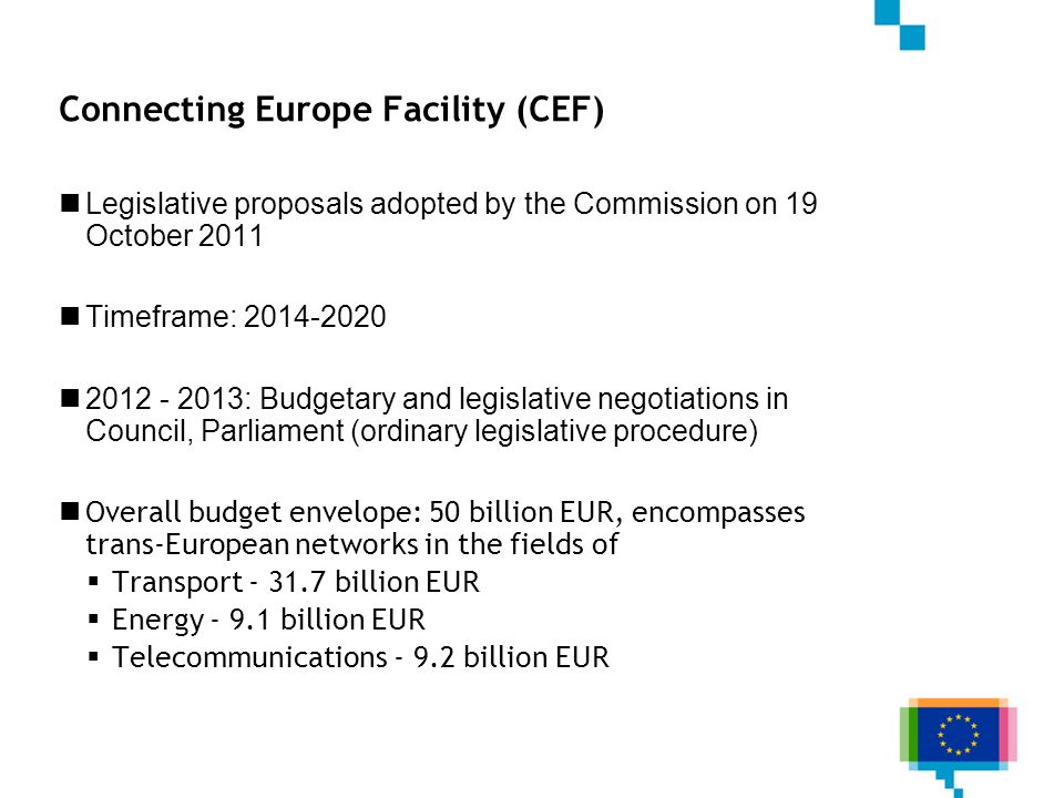 Connecting Europe Facility (CEF) Legislative proposals adopted by the Commission on 19 October 2011 Timeframe: : Budgetary and legislative negotiations in Council, Parliament (ordinary legislative procedure) Overall budget envelope: 50 billion EUR, encompasses trans-European networks in the fields of Transport billion EUR Energy billion EUR Telecommunications billion EUR